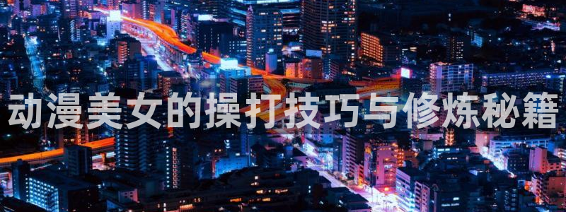 omofun在线观看免费动漫：动漫美女的操打技巧与修炼秘籍